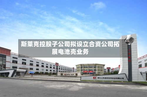 斯莱克控股子公司拟设立合资公司拓展电池壳业务-第2张图片