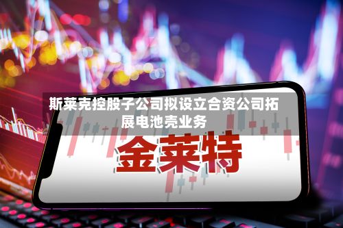 斯莱克控股子公司拟设立合资公司拓展电池壳业务