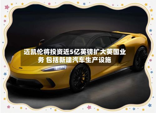 迈凯伦将投资近5亿英镑扩大英国业务 包括新建汽车生产设施-第2张图片