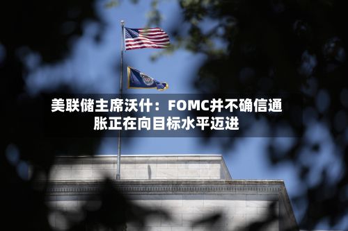 美联储主席沃什：FOMC并不确信通胀正在向目标水平迈进