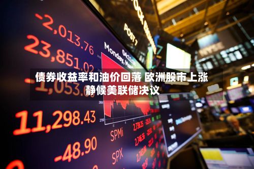 债券收益率和油价回落 欧洲股市上涨 静候美联储决议-第3张图片
