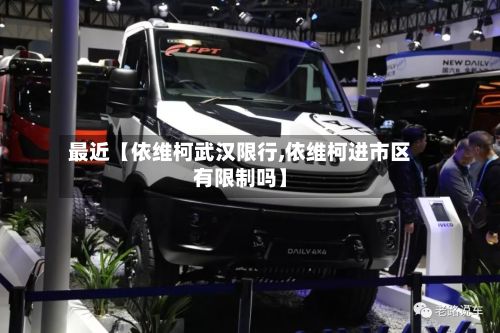 最近【依维柯武汉限行,依维柯进市区有限制吗】