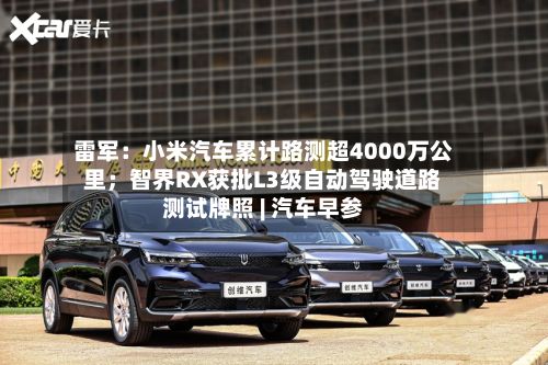 雷军：小米汽车累计路测超4000万公里；智界RX获批L3级自动驾驶道路测试牌照 | 汽车早参