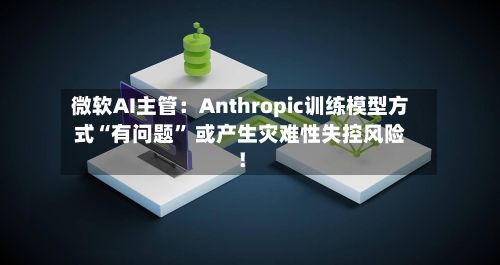 微软AI主管：Anthropic训练模型方式“有问题” 或产生灾难性失控风险！