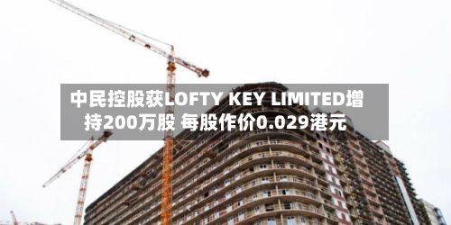 中民控股获LOFTY KEY LIMITED增持200万股 每股作价0.029港元-第1张图片