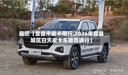 最近【宜昌市皮卡限行,2026年宜昌城区白天皮卡车能否通行】-第2张图片