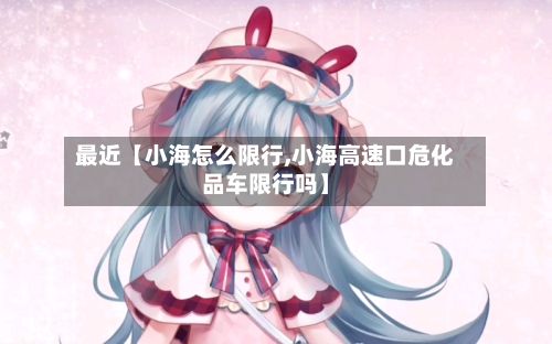最近【小海怎么限行,小海高速口危化品车限行吗】