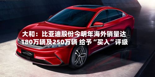 大和：比亚迪股份今明年海外销量达180万辆及250万辆 给予“买入”评级-第2张图片