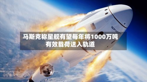 马斯克称星舰有望每年将1000万吨有效载荷送入轨道-第3张图片