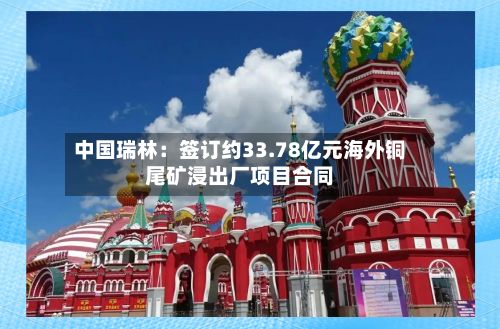 中国瑞林：签订约33.78亿元海外铜尾矿浸出厂项目合同-第2张图片