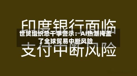 世贸组织总干事警示：AI热潮掩盖了全球贸易中断风险