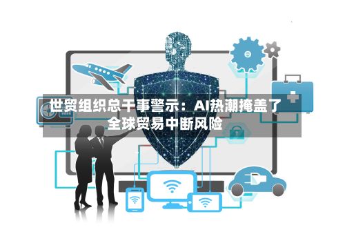 世贸组织总干事警示:AI热潮掩盖了全球贸易中断风险-第2张图片