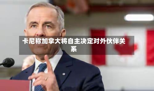 卡尼称加拿大将自主决定对外伙伴关系