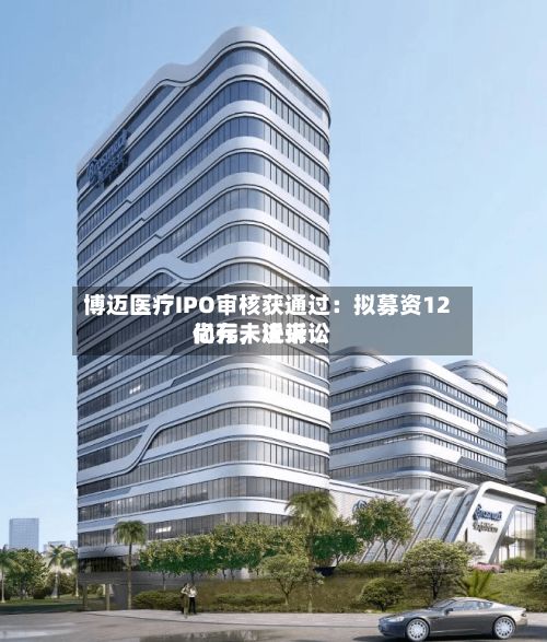 博迈医疗IPO审核获通过：拟募资12亿元，近来尚存未决诉讼-第2张图片