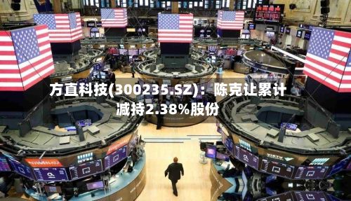 方直科技(300235.SZ)：陈克让累计减持2.38%股份