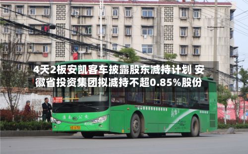 4天2板安凯客车披露股东减持计划 安徽省投资集团拟减持不超0.85%股份-第1张图片