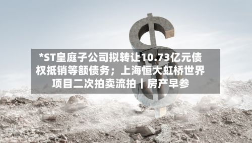 *ST皇庭子公司拟转让10.73亿元债权抵销等额债务;上海恒大虹桥世界
项目二次拍卖流拍|房产早参-第2张图片
