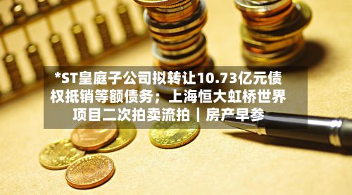 *ST皇庭子公司拟转让10.73亿元债权抵销等额债务；上海恒大虹桥世界项目二次拍卖流拍｜房产早参