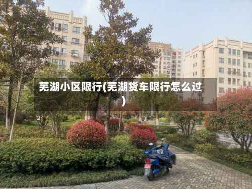 芜湖小区限行(芜湖货车限行怎么过)-第2张图片