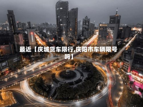 最近【庆城货车限行,庆阳市车辆限号吗】