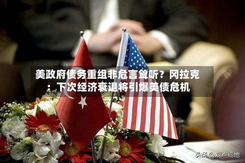美政府债务重组非危言耸听？冈拉克：下次经济衰退将引爆美债危机