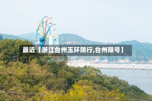 最近【浙江台州玉环限行,台州限号】