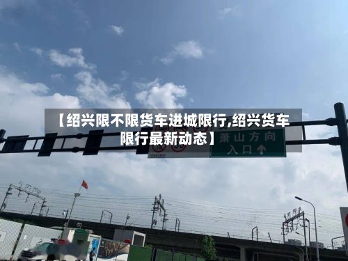 【绍兴限不限货车进城限行,绍兴货车限行最新动态】