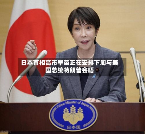 日本首相高市早苗正在安排下周与美国总统特朗普会晤