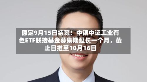 原定9月15日结募！中银中证工业有色ETF联接基金募集期延长一个月，截止日推至10月16日