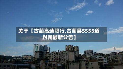 关于【古蔺高速限行,古蔺县S555道封闭最新公告】-第3张图片