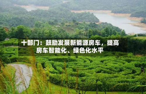 十部门：鼓励发展新能源房车，提高房车智能化、绿色化水平