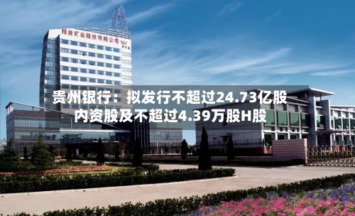 贵州银行：拟发行不超过24.73亿股内资股及不超过4.39万股H股