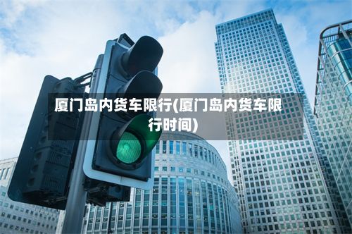 厦门岛内货车限行(厦门岛内货车限行时间)