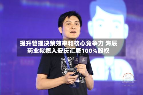 提升管理决策效率和核心竞争力 海辰药业拟揽入安庆汇辰100%股权-第2张图片