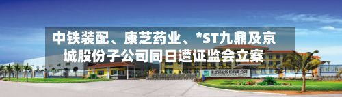 中铁装配、康芝药业、*ST九鼎及京城股份子公司同日遭证监会立案
