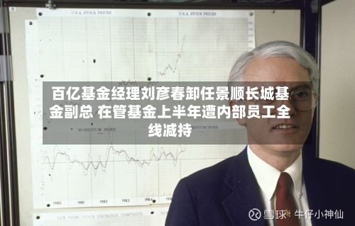 百亿基金经理刘彦春卸任景顺长城基金副总 在管基金上半年遭内部员工全线减持