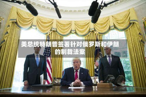 美总统特朗普签署针对俄罗斯和伊朗的制裁法案-第1张图片