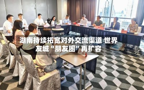 湖南持续拓宽对外交流渠道 世界友城“朋友圈”再扩容-第2张图片
