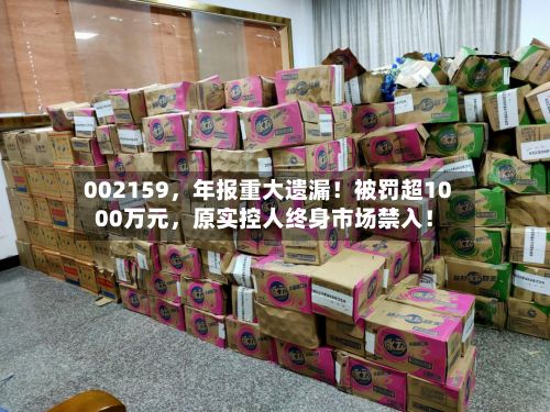 002159,年报重大遗漏!被罚超1000万元,原实控人终身市场禁入!