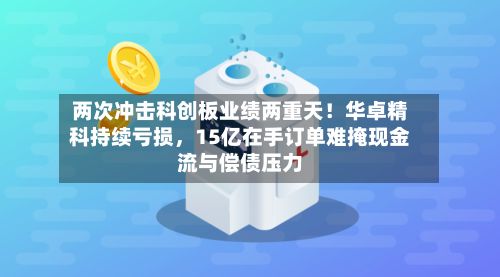 两次冲击科创板业绩两重天！华卓精科持续亏损，15亿在手订单难掩现金流与偿债压力