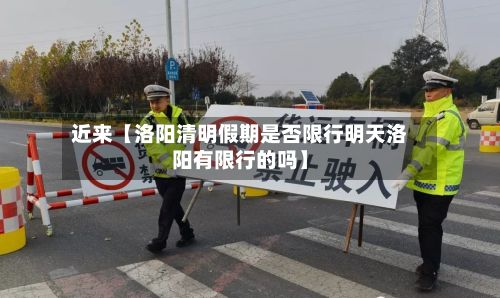 近来【洛阳清明假期是否限行明天洛阳有限行的吗】