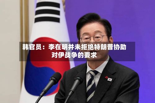 韩官员：李在明并未拒绝特朗普协助对伊战争的要求-第3张图片