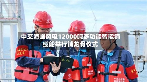 中交海峰风电12000吨多功能智能铺缆船举行铺龙骨仪式-第3张图片