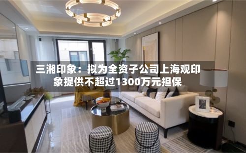 三湘印象:拟为全资子公司上海观印象提供不超过1300万元担保-第2张图片