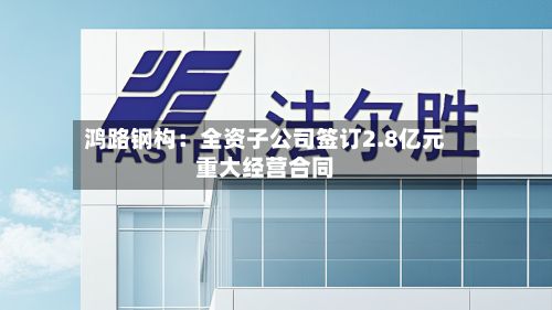 鸿路钢构：全资子公司签订2.8亿元重大经营合同-第2张图片