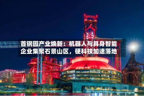 首钢园产业焕新：机器人与具身智能企业集聚石景山区	，硬科技加速落地-第3张图片