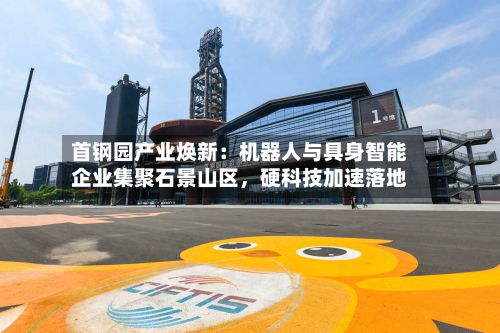 首钢园产业焕新：机器人与具身智能企业集聚石景山区	，硬科技加速落地-第2张图片