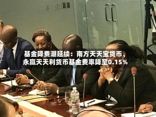 基金降费潮延续：南方天天宝货币、永赢天天利货币基金费率降至0.15%-第2张图片