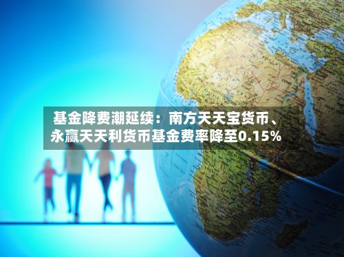 基金降费潮延续：南方天天宝货币、永赢天天利货币基金费率降至0.15%-第3张图片
