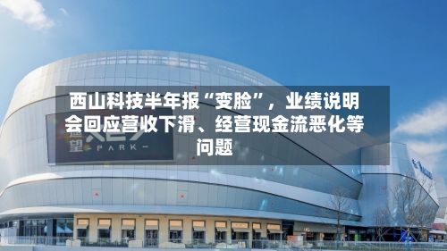 西山科技半年报“变脸”，业绩说明会回应营收下滑	、经营现金流恶化等问题-第3张图片